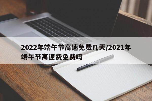 2022年端午节高速免费几天/2021年端午节高速费免费吗