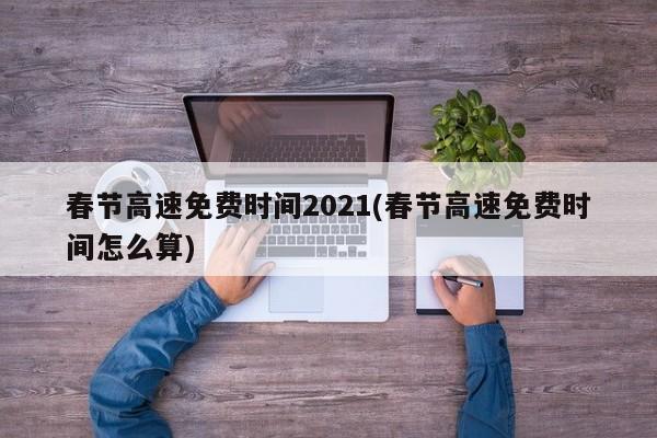 春节高速免费时间2021(春节高速免费时间怎么算)