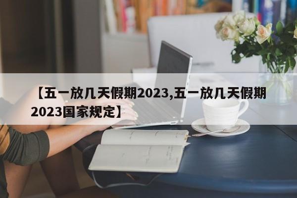 【五一放几天假期2023,五一放几天假期2023国家规定】