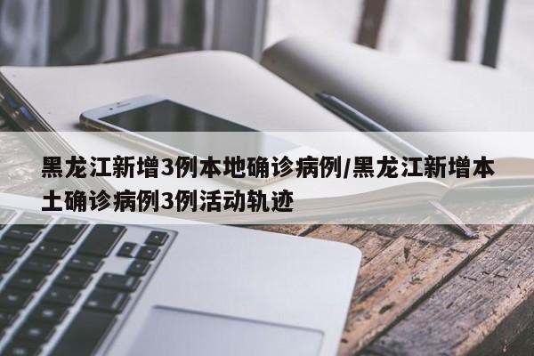 黑龙江新增3例本地确诊病例/黑龙江新增本土确诊病例3例活动轨迹