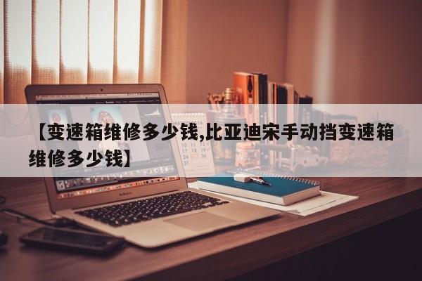 【变速箱维修多少钱,比亚迪宋手动挡变速箱维修多少钱】