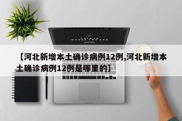 【河北新增本土确诊病例12例,河北新增本土确诊病例12例是哪里的】