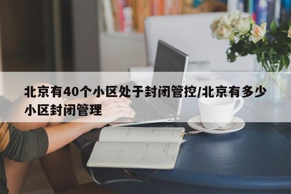 北京有40个小区处于封闭管控/北京有多少小区封闭管理