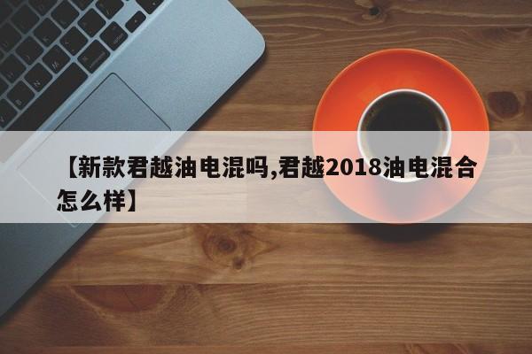 【新款君越油电混吗,君越2018油电混合怎么样】