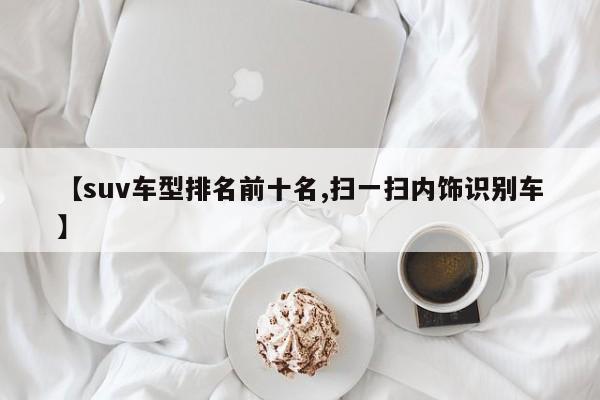 【suv车型排名前十名,扫一扫内饰识别车】