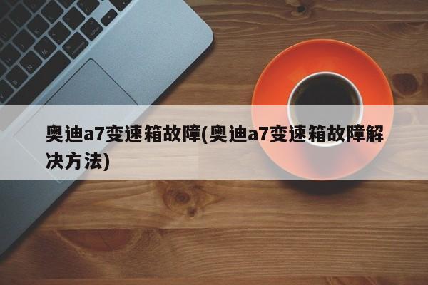 奥迪a7变速箱故障(奥迪a7变速箱故障解决方法)