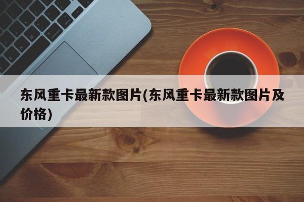 东风重卡最新款图片(东风重卡最新款图片及价格)