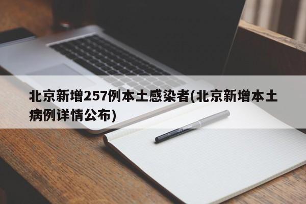 北京新增257例本土感染者(北京新增本土病例详情公布)