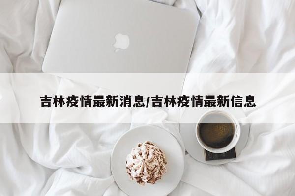 吉林疫情最新消息/吉林疫情最新信息