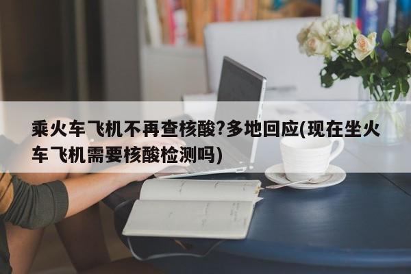 乘火车飞机不再查核酸?多地回应(现在坐火车飞机需要核酸检测吗)