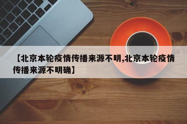【北京本轮疫情传播来源不明,北京本轮疫情传播来源不明确】
