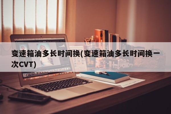 变速箱油多长时间换(变速箱油多长时间换一次CVT)