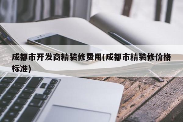 成都市开发商精装修费用(成都市精装修价格标准)