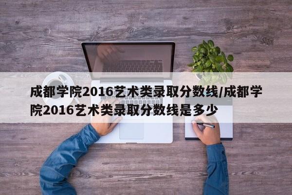 成都学院2016艺术类录取分数线/成都学院2016艺术类录取分数线是多少