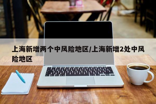 上海新增两个中风险地区/上海新增2处中风险地区
