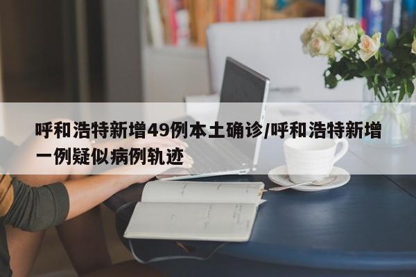呼和浩特新增49例本土确诊/呼和浩特新增一例疑似病例轨迹