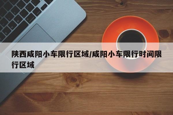 陕西咸阳小车限行区域/咸阳小车限行时间限行区域