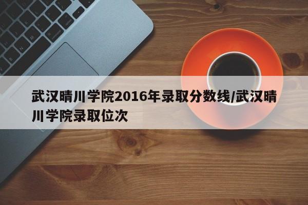 武汉晴川学院2016年录取分数线/武汉晴川学院录取位次