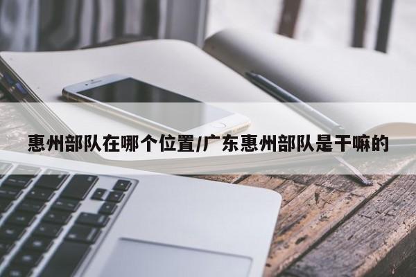 惠州部队在哪个位置/广东惠州部队是干嘛的