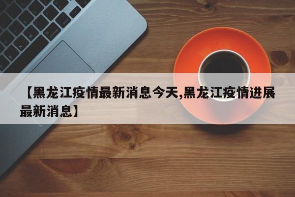 【黑龙江疫情最新消息今天,黑龙江疫情进展最新消息】