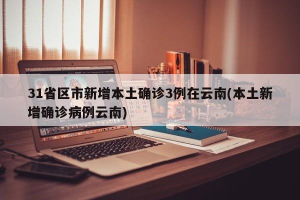 31省区市新增本土确诊3例在云南(本土新增确诊病例云南)