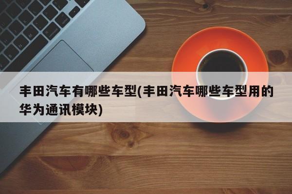 丰田汽车有哪些车型(丰田汽车哪些车型用的华为通讯模块)