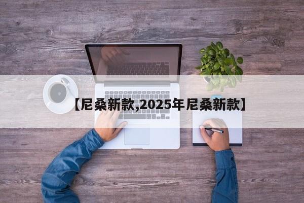 【尼桑新款,2025年尼桑新款】