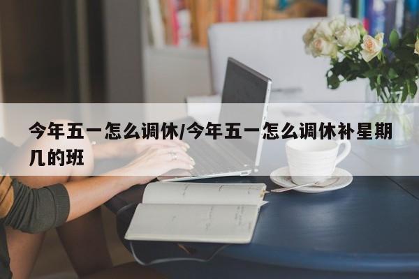 今年五一怎么调休/今年五一怎么调休补星期几的班