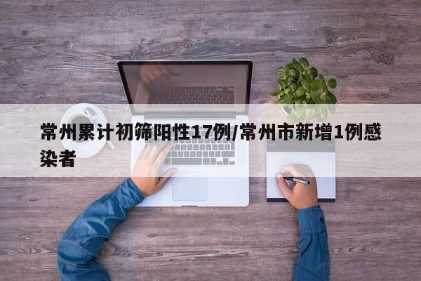 常州累计初筛阳性17例/常州市新增1例感染者