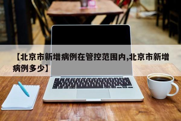 【北京市新增病例在管控范围内,北京市新增病例多少】
