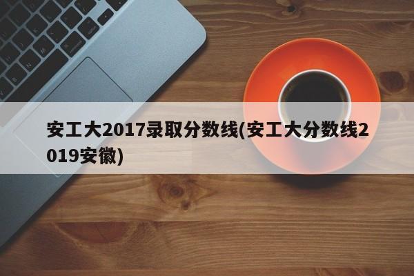 安工大2017录取分数线(安工大分数线2019安徽)