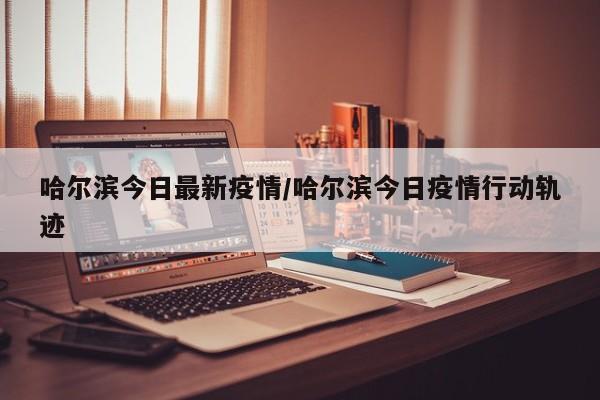 哈尔滨今日最新疫情/哈尔滨今日疫情行动轨迹