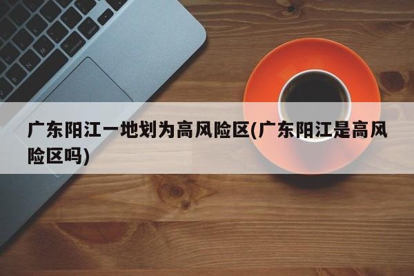 广东阳江一地划为高风险区(广东阳江是高风险区吗)