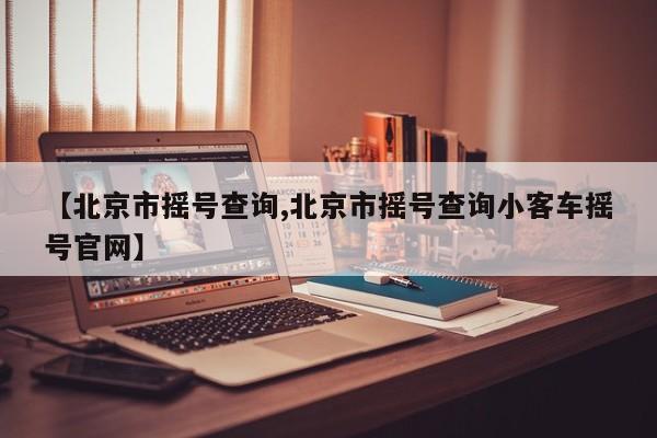 【北京市摇号查询,北京市摇号查询小客车摇号官网】