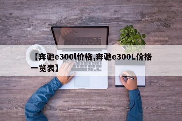 【奔驰e300l价格,奔驰e300L价格一览表】