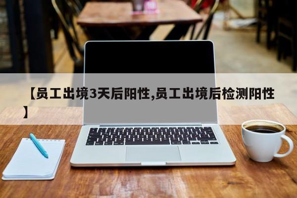 【员工出境3天后阳性,员工出境后检测阳性】
