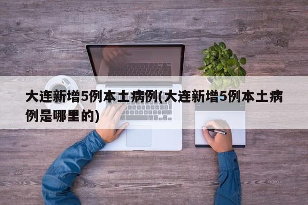 大连新增5例本土病例(大连新增5例本土病例是哪里的)