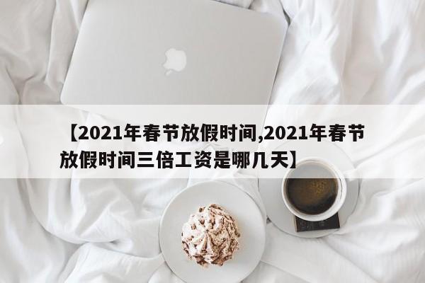 【2021年春节放假时间,2021年春节放假时间三倍工资是哪几天】