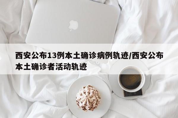 西安公布13例本土确诊病例轨迹/西安公布本土确诊者活动轨迹