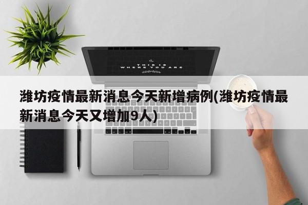潍坊疫情最新消息今天新增病例(潍坊疫情最新消息今天又增加9人)