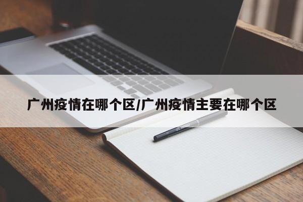 广州疫情在哪个区/广州疫情主要在哪个区