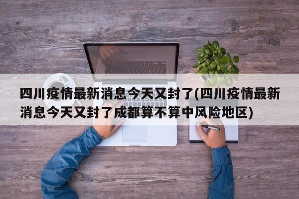 四川疫情最新消息今天又封了(四川疫情最新消息今天又封了成都算不算中风险地区)