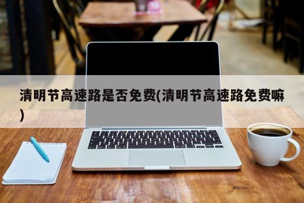 清明节高速路是否免费(清明节高速路免费嘛)