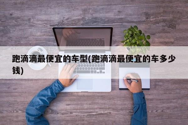 跑滴滴最便宜的车型(跑滴滴最便宜的车多少钱)