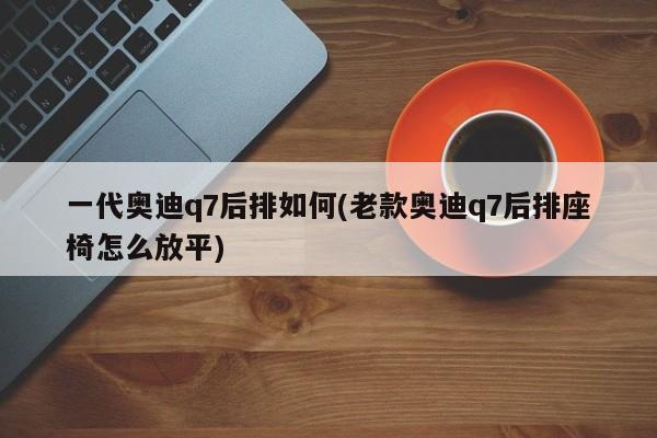 一代奥迪q7后排如何(老款奥迪q7后排座椅怎么放平)