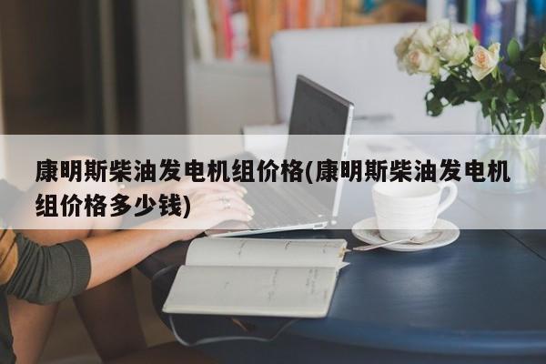 康明斯柴油发电机组价格(康明斯柴油发电机组价格多少钱)