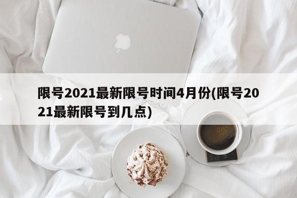限号2021最新限号时间4月份(限号2021最新限号到几点)