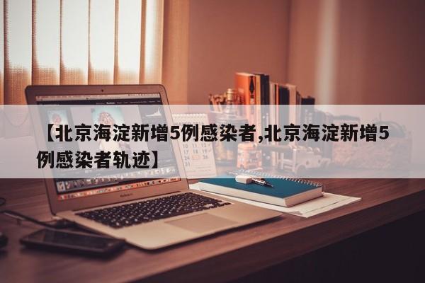 【北京海淀新增5例感染者,北京海淀新增5例感染者轨迹】
