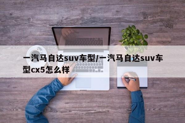 一汽马自达suv车型/一汽马自达suv车型cx5怎么样