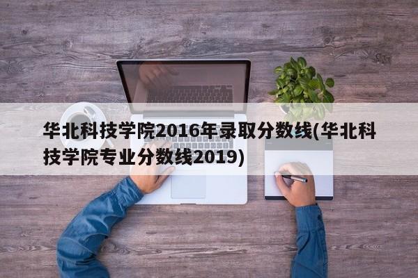 华北科技学院2016年录取分数线(华北科技学院专业分数线2019)